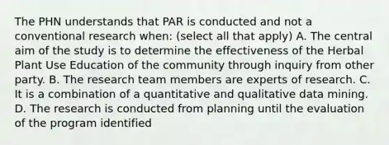 The PHN understands that PAR is conducted and not a conventional research when: (select all that apply) A. The central aim of the study is to determine the effectiveness of the Herbal Plant Use Education of the community through inquiry from other party. B. The research team members are experts of research. C. It is a combination of a quantitative and qualitative data mining. D. The research is conducted from planning until the evaluation of the program identified