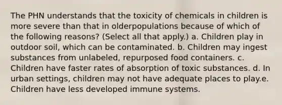 The PHN understands that the toxicity of chemicals in children is more severe than that in olderpopulations because of which of the following reasons? (Select all that apply.) a. Children play in outdoor soil, which can be contaminated. b. Children may ingest substances from unlabeled, repurposed food containers. c. Children have faster rates of absorption of toxic substances. d. In urban settings, children may not have adequate places to play.e. Children have less developed immune systems.