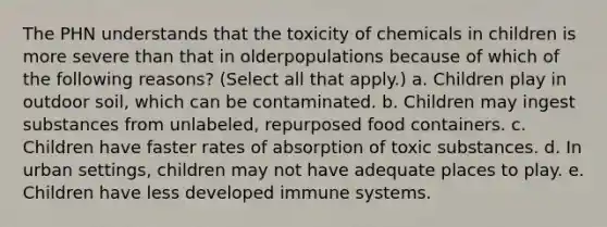 The PHN understands that the toxicity of chemicals in children is more severe than that in olderpopulations because of which of the following reasons? (Select all that apply.) a. Children play in outdoor soil, which can be contaminated. b. Children may ingest substances from unlabeled, repurposed food containers. c. Children have faster rates of absorption of toxic substances. d. In urban settings, children may not have adequate places to play. e. Children have less developed immune systems.