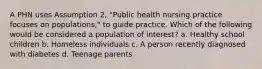 A PHN uses Assumption 2, "Public health nursing practice focuses on populations," to guide practice. Which of the following would be considered a population of interest? a. Healthy school children b. Homeless individuals c. A person recently diagnosed with diabetes d. Teenage parents