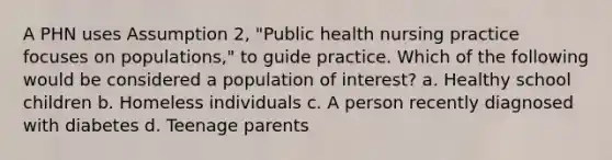 A PHN uses Assumption 2, "Public health nursing practice focuses on populations," to guide practice. Which of the following would be considered a population of interest? a. Healthy school children b. Homeless individuals c. A person recently diagnosed with diabetes d. Teenage parents