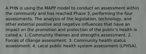 A PHN is using the MAPP model to conduct an assessment within the community and has reached Phase 3, performing the four assessments. The analysis of the legislation, technology, and other external positive and negative influences that have an impact on the promotion and protection of the public's health is called a: 1. Community themes and strengths assessment. 2. Forces of change assessment. 3. Community health status assessment. 4. Local public health system assessment (LPHSA).