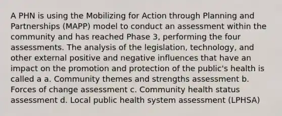 A PHN is using the Mobilizing for Action through Planning and Partnerships (MAPP) model to conduct an assessment within the community and has reached Phase 3, performing the four assessments. The analysis of the legislation, technology, and other external positive and negative influences that have an impact on the promotion and protection of the public's health is called a a. Community themes and strengths assessment b. Forces of change assessment c. Community health status assessment d. Local public health system assessment (LPHSA)