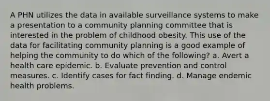 A PHN utilizes the data in available surveillance systems to make a presentation to a community planning committee that is interested in the problem of childhood obesity. This use of the data for facilitating community planning is a good example of helping the community to do which of the following? a. Avert a health care epidemic. b. Evaluate prevention and control measures. c. Identify cases for fact finding. d. Manage endemic health problems.