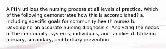 A PHN utilizes the nursing process at all levels of practice. Which of the following demonstrates how this is accomplished? a. Including specific goals for community health nurses b. Developing an accurate nursing diagnosis c. Analyzing the needs of the community, systems, individuals, and families d. Utilizing primary, secondary, and tertiary prevention