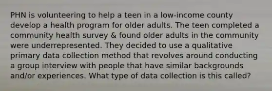 PHN is volunteering to help a teen in a low-income county develop a health program for older adults. The teen completed a community health survey & found older adults in the community were underrepresented. They decided to use a qualitative primary data collection method that revolves around conducting a group interview with people that have similar backgrounds and/or experiences. What type of data collection is this called?