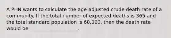 A PHN wants to calculate the age-adjusted crude death rate of a community. If the total number of expected deaths is 365 and the total standard population is 60,000, then the death rate would be ____________________.