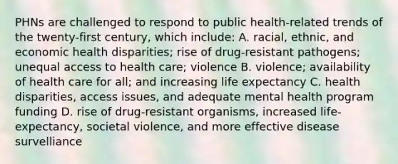 PHNs are challenged to respond to public health-related trends of the twenty-first century, which include: A. racial, ethnic, and economic health disparities; rise of drug-resistant pathogens; unequal access to health care; violence B. violence; availability of health care for all; and increasing life expectancy C. health disparities, access issues, and adequate mental health program funding D. rise of drug-resistant organisms, increased life-expectancy, societal violence, and more effective disease survelliance