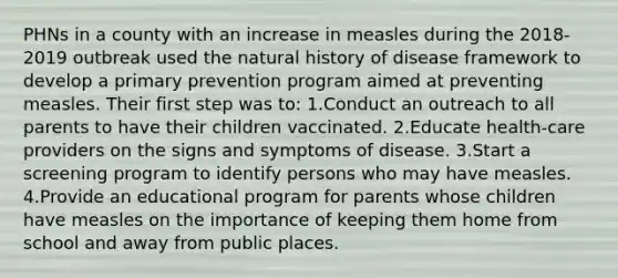 PHNs in a county with an increase in measles during the 2018-2019 outbreak used the natural history of disease framework to develop a primary prevention program aimed at preventing measles. Their first step was to: 1.Conduct an outreach to all parents to have their children vaccinated. 2.Educate health-care providers on the signs and symptoms of disease. 3.Start a screening program to identify persons who may have measles. 4.Provide an educational program for parents whose children have measles on the importance of keeping them home from school and away from public places.