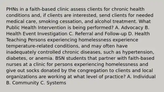 PHNs in a faith-based clinic assess clients for chronic health conditions and, if clients are interested, send clients for needed medical care, smoking cessation, and alcohol treatment. What Public Health Intervention is being performed? A. Advocacy B. Health Event Investigation C. Referral and Follow-up D. Health Teaching Persons experiencing homelessness experience temperature-related conditions, and may often have inadequately controlled chronic diseases, such as hypertension, diabetes, or anemia. BSN students that partner with faith-based nurses at a clinic for persons experiencing homelessness and give out socks donated by the congregation to clients and local organizations are working at what level of practice? A. Individual B. Community C. Systems