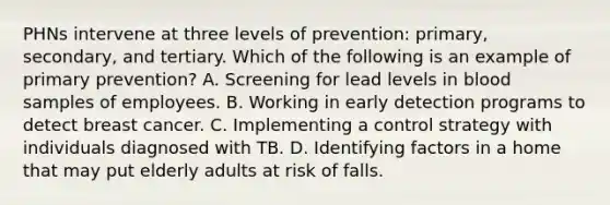 PHNs intervene at three levels of​ prevention: primary,​ secondary, and tertiary. Which of the following is an example of primary​ prevention? A. Screening for lead levels in blood samples of employees. B. Working in early detection programs to detect breast cancer. C. Implementing a control strategy with individuals diagnosed with TB. D. Identifying factors in a home that may put elderly adults at risk of falls.