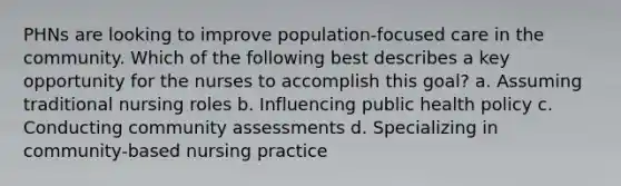 PHNs are looking to improve population-focused care in the community. Which of the following best describes a key opportunity for the nurses to accomplish this goal? a. Assuming traditional nursing roles b. Influencing public health policy c. Conducting community assessments d. Specializing in community-based nursing practice