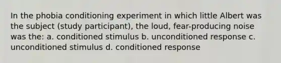 In the phobia conditioning experiment in which little Albert was the subject (study participant), the loud, fear-producing noise was the: a. conditioned stimulus b. unconditioned response c. unconditioned stimulus d. conditioned response