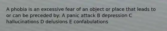 A phobia is an excessive fear of an object or place that leads to or can be preceded by: A panic attack B depression C hallucinations D delusions E confabulations