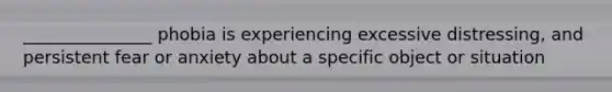 _______________ phobia is experiencing excessive distressing, and persistent fear or anxiety about a specific object or situation