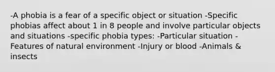 -A phobia is a fear of a specific object or situation -Specific phobias affect about 1 in 8 people and involve particular objects and situations -specific phobia types: -Particular situation -Features of natural environment -Injury or blood -Animals & insects