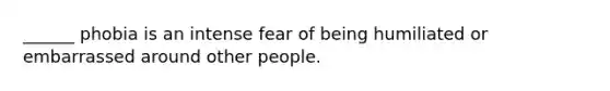 ______ phobia is an intense fear of being humiliated or embarrassed around other people.