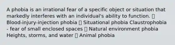 A phobia is an irrational fear of a specific object or situation that markedly interferes with an individual's ability to function.  Blood-injury-injection phobia  Situational phobia Claustrophobia - fear of small enclosed spaces  Natural environment phobia Heights, storms, and water  Animal phobia