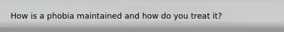How is a phobia maintained and how do you treat it?