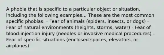 A phobia that is specific to a particular object or situation, including the following examples... These are the most common specific phobias: - Fear of animals (spiders, insects, or dogs) - Fear of natural environments (heights, storms, water) - Fear of blood-injection injury (needles or invasive medical procedures) - Fear of specific situations (enclosed spaces, elevators, or airplanes)