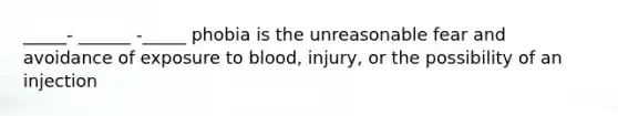 _____- ______ -_____ phobia is the unreasonable fear and avoidance of exposure to blood, injury, or the possibility of an injection