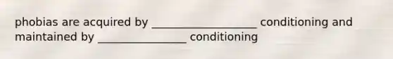 phobias are acquired by ___________________ conditioning and maintained by ________________ conditioning