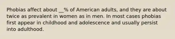 Phobias affect about __% of American adults, and they are about twice as prevalent in women as in men. In most cases phobias first appear in childhood and adolescence and usually persist into adulthood.