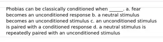 Phobias can be classically conditioned when ______. a. fear becomes an unconditioned response b. a neutral stimulus becomes an unconditioned stimulus c. an unconditioned stimulus is paired with a conditioned response d. a neutral stimulus is repeatedly paired with an unconditioned stimulus