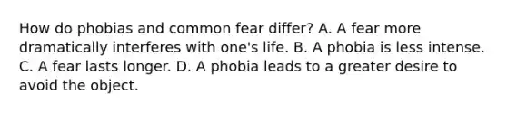 How do phobias and common fear differ? A. A fear more dramatically interferes with one's life. B. A phobia is less intense. C. A fear lasts longer. D. A phobia leads to a greater desire to avoid the object.