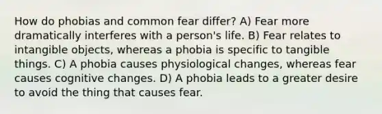 How do phobias and common fear differ? A) Fear more dramatically interferes with a person's life. B) Fear relates to intangible objects, whereas a phobia is specific to tangible things. C) A phobia causes physiological changes, whereas fear causes cognitive changes. D) A phobia leads to a greater desire to avoid the thing that causes fear.