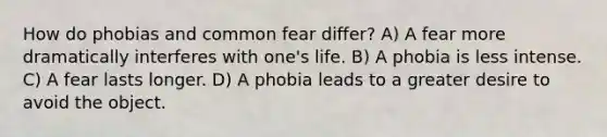 How do phobias and common fear differ? A) A fear more dramatically interferes with one's life. B) A phobia is less intense. C) A fear lasts longer. D) A phobia leads to a greater desire to avoid the object.