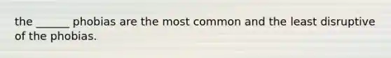 the ______ phobias are the most common and the least disruptive of the phobias.