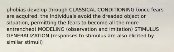 phobias develop through CLASSICAL CONDITIONING (once fears are acquired, the individuals avoid the dreaded object or situation, permitting the fears to become all the more entrenched) MODELING (observation and imitation) STIMULUS GENERALIZATION (responses to stimulus are also elicited by similar stimuli)