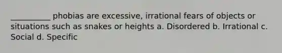 __________ phobias are excessive, irrational fears of objects or situations such as snakes or heights a. Disordered b. Irrational c. Social d. Specific