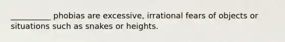 __________ phobias are excessive, irrational fears of objects or situations such as snakes or heights.