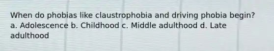 When do phobias like claustrophobia and driving phobia begin? a. Adolescence b. Childhood c. Middle adulthood d. Late adulthood