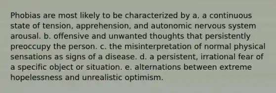 Phobias are most likely to be characterized by a. a continuous state of tension, apprehension, and autonomic nervous system arousal. b. offensive and unwanted thoughts that persistently preoccupy the person. c. the misinterpretation of normal physical sensations as signs of a disease. d. a persistent, irrational fear of a specific object or situation. e. alternations between extreme hopelessness and unrealistic optimism.