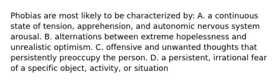 Phobias are most likely to be characterized by: A. a continuous state of tension, apprehension, and autonomic nervous system arousal. B. alternations between extreme hopelessness and unrealistic optimism. C. offensive and unwanted thoughts that persistently preoccupy the person. D. a persistent, irrational fear of a specific object, activity, or situation