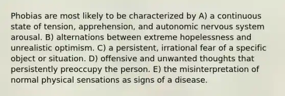 Phobias are most likely to be characterized by A) a continuous state of tension, apprehension, and autonomic <a href='https://www.questionai.com/knowledge/kThdVqrsqy-nervous-system' class='anchor-knowledge'>nervous system</a> arousal. B) alternations between extreme hopelessness and unrealistic optimism. C) a persistent, irrational fear of a specific object or situation. D) offensive and unwanted thoughts that persistently preoccupy the person. E) the misinterpretation of normal physical sensations as signs of a disease.