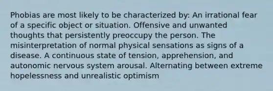 Phobias are most likely to be characterized by: An irrational fear of a specific object or situation. Offensive and unwanted thoughts that persistently preoccupy the person. The misinterpretation of normal physical sensations as signs of a disease. A continuous state of tension, apprehension, and autonomic nervous system arousal. Alternating between extreme hopelessness and unrealistic optimism