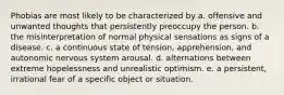 Phobias are most likely to be characterized by a. offensive and unwanted thoughts that persistently preoccupy the person. b. the misinterpretation of normal physical sensations as signs of a disease. c. a continuous state of tension, apprehension, and autonomic nervous system arousal. d. alternations between extreme hopelessness and unrealistic optimism. e. a persistent, irrational fear of a specific object or situation.