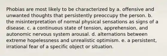 Phobias are most likely to be characterized by a. offensive and unwanted thoughts that persistently preoccupy the person. b. the misinterpretation of normal physical sensations as signs of a disease. c. a continuous state of tension, apprehension, and autonomic nervous system arousal. d. alternations between extreme hopelessness and unrealistic optimism. e. a persistent, irrational fear of a specific object or situation.