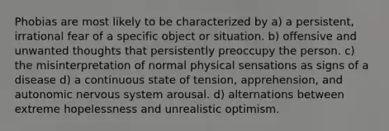 Phobias are most likely to be characterized by a) a persistent, irrational fear of a specific object or situation. b) offensive and unwanted thoughts that persistently preoccupy the person. c) the misinterpretation of normal physical sensations as signs of a disease d) a continuous state of tension, apprehension, and autonomic nervous system arousal. d) alternations between extreme hopelessness and unrealistic optimism.