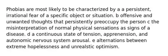 Phobias are most likely to be characterized by a a persistent, irrational fear of a specific object or situation. b offensive and unwanted thoughts that persistently preoccupy the person c the misinterpretation of normal physical sensations as signs of a disease. d a continuous state of tension, apprenension, and <a href='https://www.questionai.com/knowledge/k53owJRxZ1-autonomic-nervous-system' class='anchor-knowledge'>autonomic nervous system</a> arousal. e alternations between extreme hopelessness and unrealstic optimism.