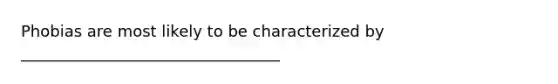 Phobias are most likely to be characterized by _________________________________