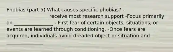 Phobias (part 5) What causes specific phobias? - _________________ receive most research support -Focus primarily on ________________ - First fear of certain objects, situations, or events are learned through conditioning. -Once fears are acquired, individuals avoid dreaded object or situation and _______________