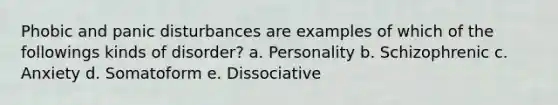 Phobic and panic disturbances are examples of which of the followings kinds of disorder? a. Personality b. Schizophrenic c. Anxiety d. Somatoform e. Dissociative