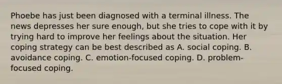 Phoebe has just been diagnosed with a terminal illness. The news depresses her sure enough, but she tries to cope with it by trying hard to improve her feelings about the situation. Her coping strategy can be best described as A. social coping. B. avoidance coping. C. emotion-focused coping. D. problem-focused coping.