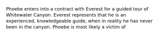 Phoebe enters into a contract with Everest for a guided tour of Whitewater Canyon. Everest represents that he is an experienced, knowledgeable guide, when in reality he has never been in the canyon. Phoebe is most likely a victim of​