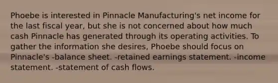 Phoebe is interested in Pinnacle Manufacturing's net income for the last fiscal year, but she is not concerned about how much cash Pinnacle has generated through its operating activities. To gather the information she desires, Phoebe should focus on Pinnacle's -balance sheet. -retained earnings statement. -income statement. -statement of cash flows.